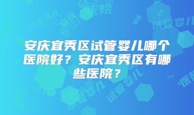 安庆宜秀区试管婴儿哪个医院好?安庆宜秀区有哪些医院?