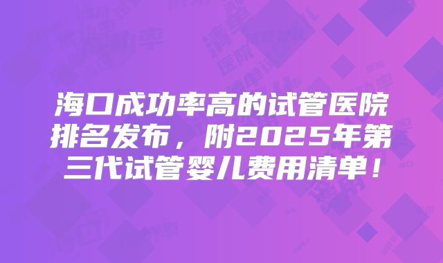 海口成功率高的试管医院排名发布,附2025年第三代试管婴儿费用清单!
