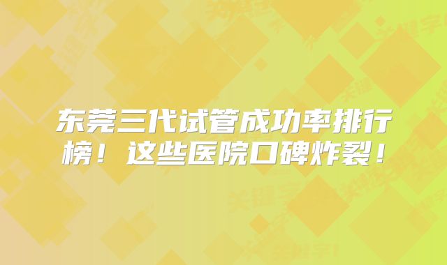东莞三代试管成功率排行榜!这些医院口碑炸裂!
