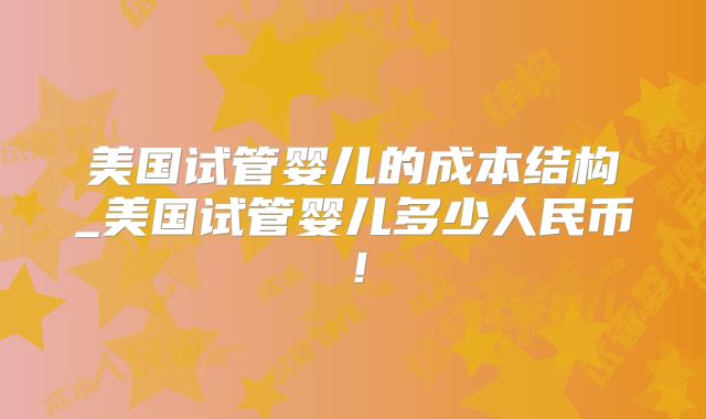 美国试管婴儿的成本结构_美国试管婴儿多少人民币！