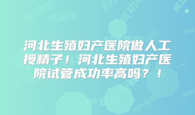 河北生殖妇产医院做人工授精子！河北生殖妇产医院试管成功率高吗？！