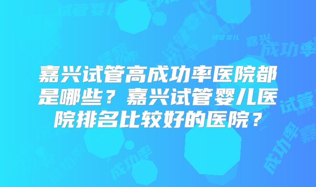 嘉兴试管高成功率医院都是哪些?嘉兴试管婴儿医院排名比较好的医院?