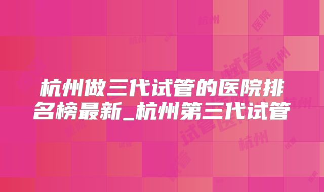 杭州做三代试管的医院排名榜最新_杭州第三代试管