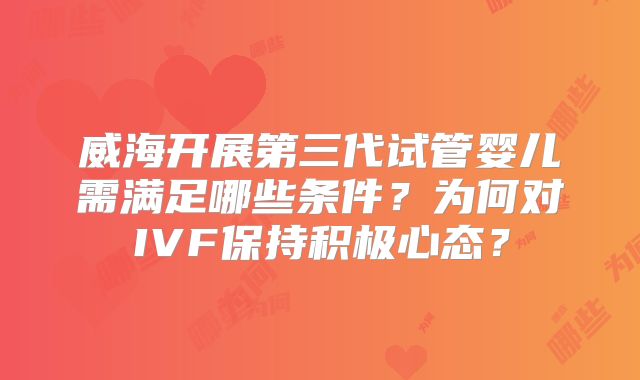 威海开展第三代试管婴儿需满足哪些条件？为何对IVF保持积极心态？