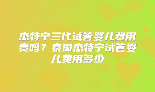 杰特宁三代试管婴儿费用贵吗？泰国杰特宁试管婴儿费用多少