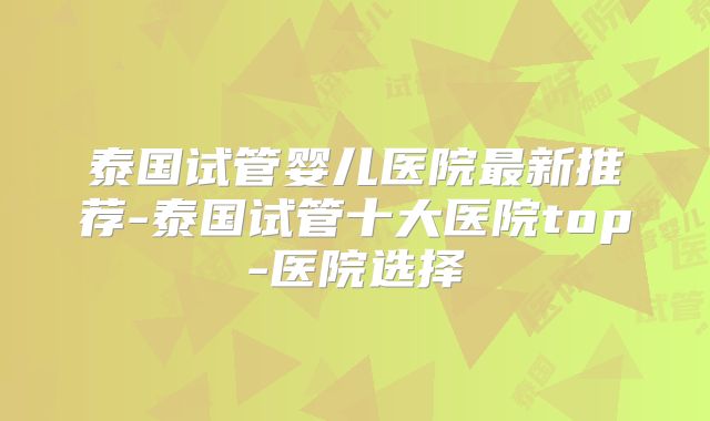 泰国试管婴儿医院最新推荐-泰国试管十大医院top-医院选择