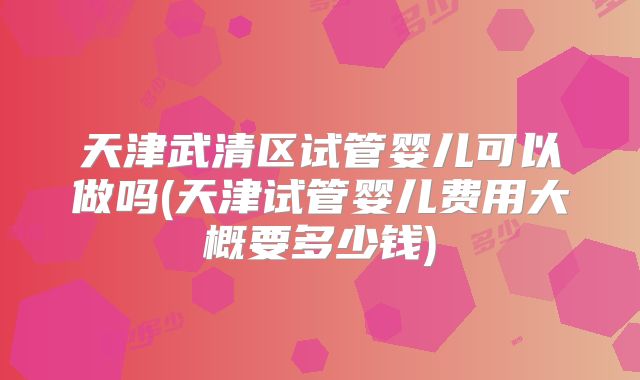 天津武清区试管婴儿可以做吗(天津试管婴儿费用大概要多少钱)