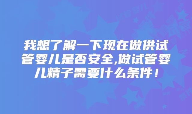 我想了解一下现在做供试管婴儿是否安全,做试管婴儿精子需要什么条件！