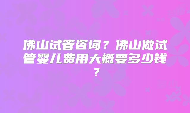 佛山试管咨询？佛山做试管婴儿费用大概要多少钱？