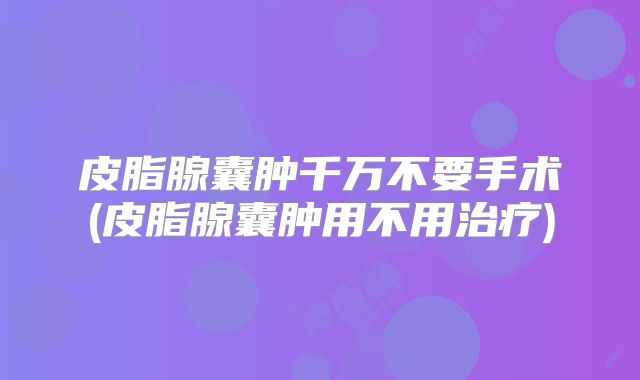 皮脂腺囊肿千万不要手术(皮脂腺囊肿用不用治疗)