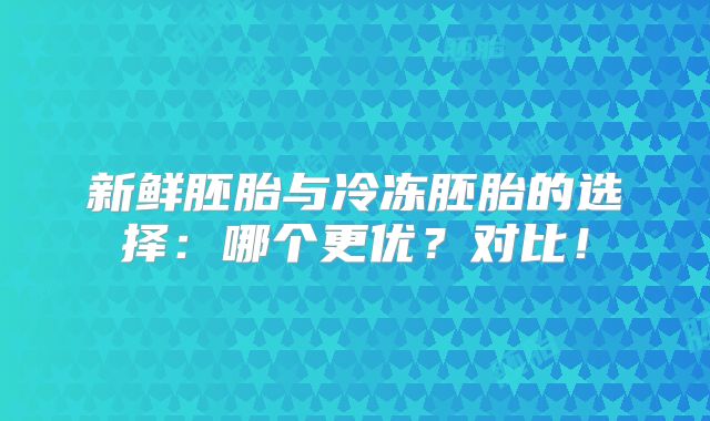 新鲜胚胎与冷冻胚胎的选择：哪个更优？对比！