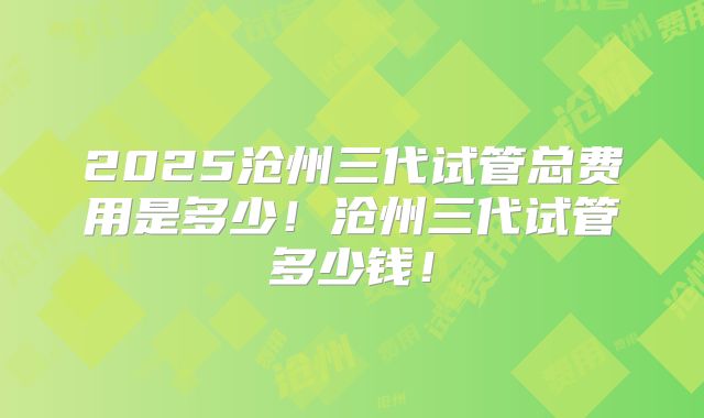 2025沧州三代试管总费用是多少！沧州三代试管多少钱！