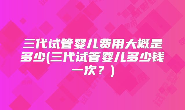 三代试管婴儿费用大概是多少(三代试管婴儿多少钱一次？)