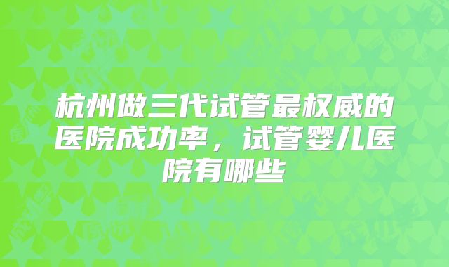 杭州做三代试管最权威的医院成功率，试管婴儿医院有哪些