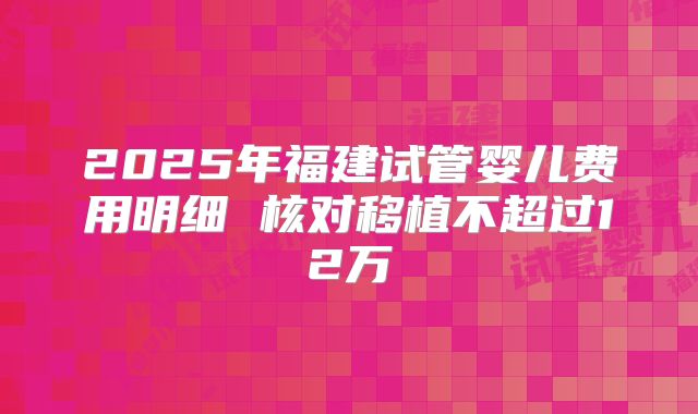 2025年福建试管婴儿费用明细 核对移植不超过12万