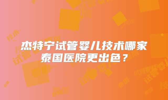 杰特宁试管婴儿技术哪家泰国医院更出色?