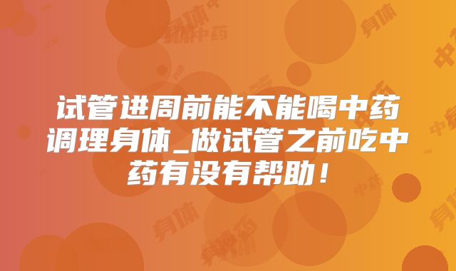 试管进周前能不能喝中药调理身体_做试管之前吃中药有没有帮助!