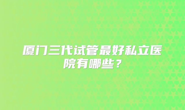 厦门三代试管最好私立医院有哪些？