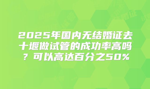 2025年国内无结婚证去十堰做试管的成功率高吗？可以高达百分之50%