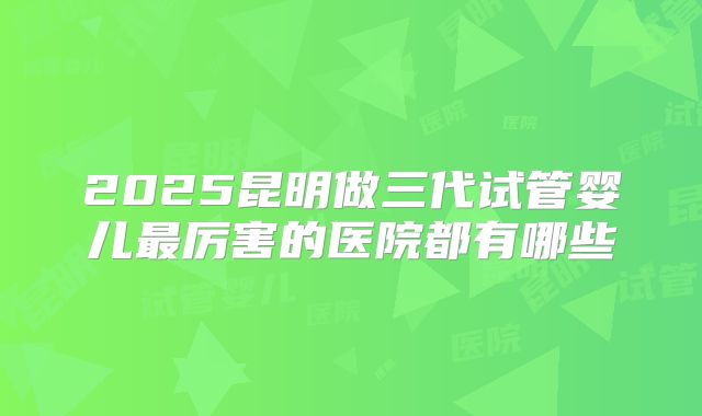 2025昆明做三代试管婴儿最厉害的医院都有哪些