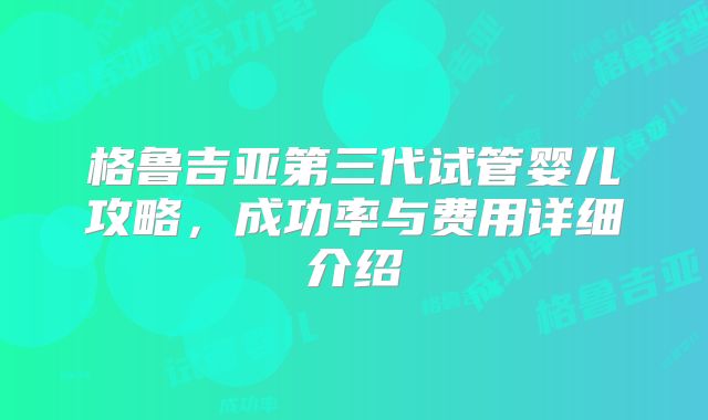 格鲁吉亚第三代试管婴儿攻略，成功率与费用详细介绍