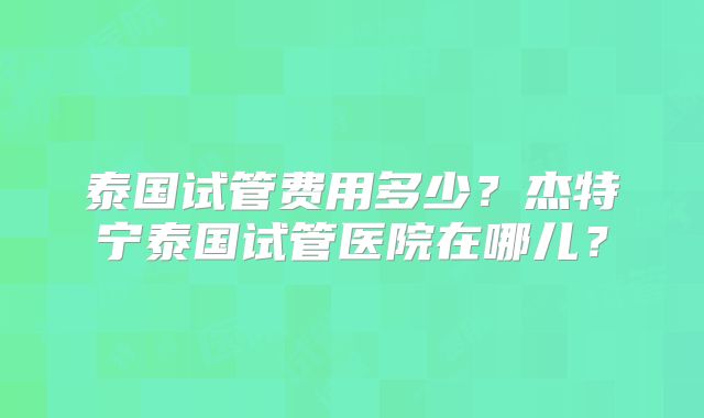 泰国试管费用多少？杰特宁泰国试管医院在哪儿？