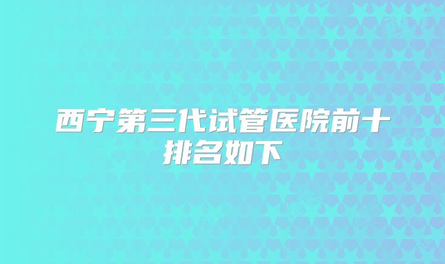 西宁第三代试管医院前十排名如下