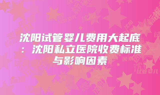 沈阳试管婴儿费用大起底：沈阳私立医院收费标准与影响因素