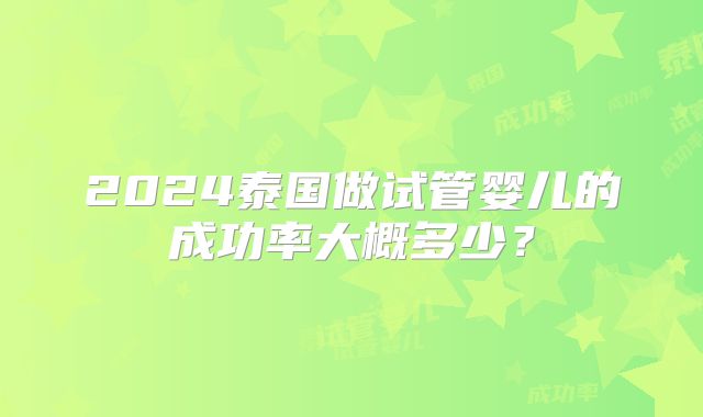 2024泰国做试管婴儿的成功率大概多少？