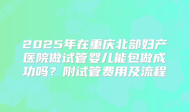 2025年在重庆北部妇产医院做试管婴儿能包做成功吗？附试管费用及流程