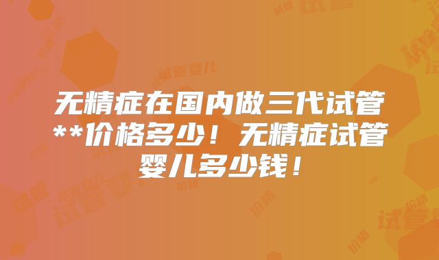 无精症在国内做三代试管**价格多少！无精症试管婴儿多少钱！