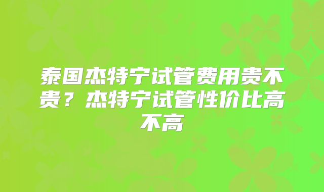 泰国杰特宁试管费用贵不贵？杰特宁试管性价比高不高