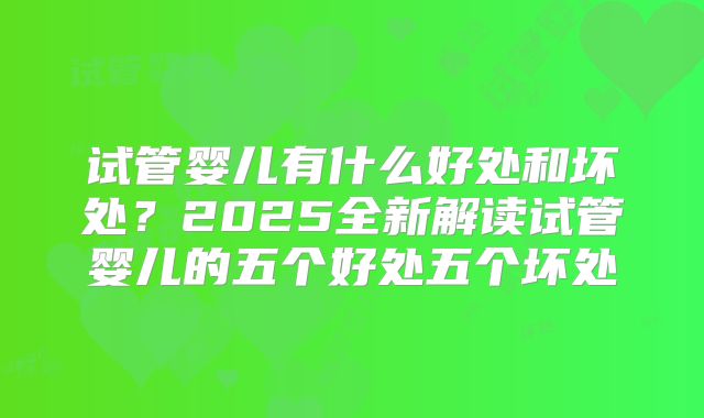 试管婴儿有什么好处和坏处？2025全新解读试管婴儿的五个好处五个坏处