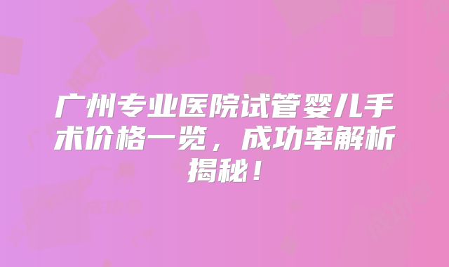 广州专业医院试管婴儿手术价格一览,成功率解析揭秘!