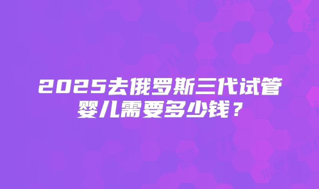 2025去俄罗斯三代试管婴儿需要多少钱？