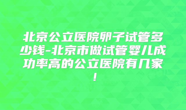 北京公立医院卵子试管多少钱-北京市做试管婴儿成功率高的公立医院有几家！