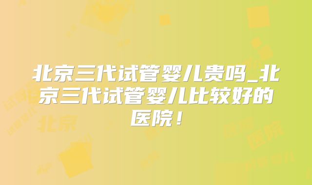 北京三代试管婴儿贵吗_北京三代试管婴儿比较好的医院！