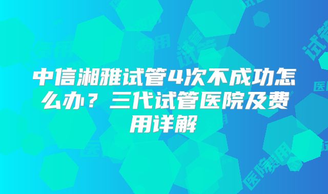 中信湘雅试管4次不成功怎么办?三代试管医院及费用详解