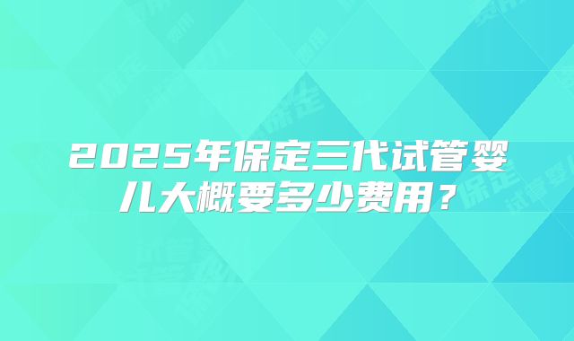 2025年保定三代试管婴儿大概要多少费用?