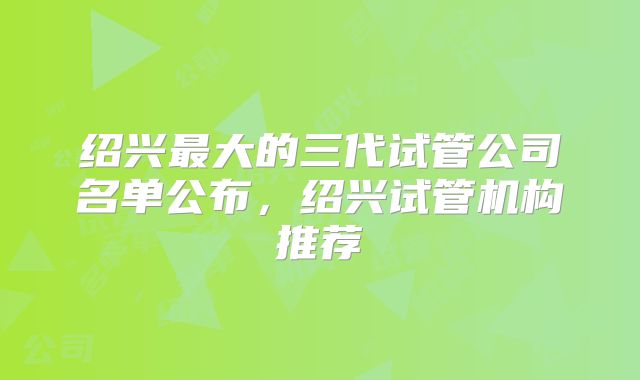 绍兴最大的三代试管公司名单公布，绍兴试管机构推荐