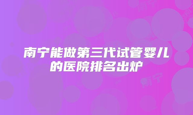 南宁能做第三代试管婴儿的医院排名出炉