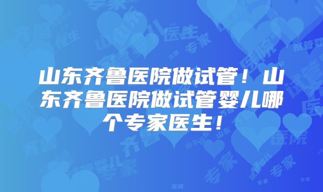 山东齐鲁医院做试管！山东齐鲁医院做试管婴儿哪个专家医生！