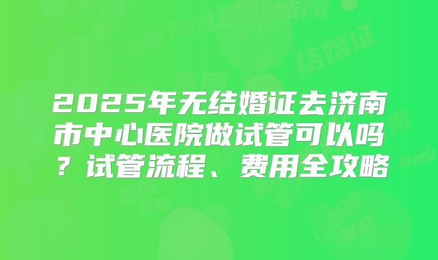 2025年无结婚证去济南市中心医院做试管可以吗？试管流程、费用全攻略