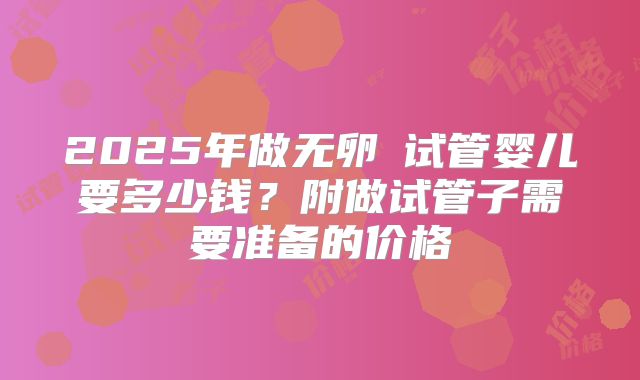 2025年做无卵�试管婴儿要多少钱？附做试管子需要准备的价格