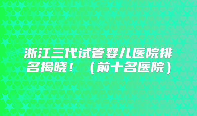 浙江三代试管婴儿医院排名揭晓！（前十名医院）