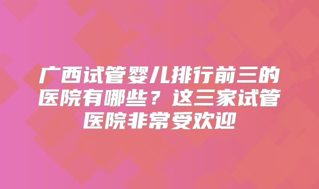广西试管婴儿排行前三的医院有哪些？这三家试管医院非常受欢迎