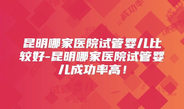 昆明哪家医院试管婴儿比较好-昆明哪家医院试管婴儿成功率高！