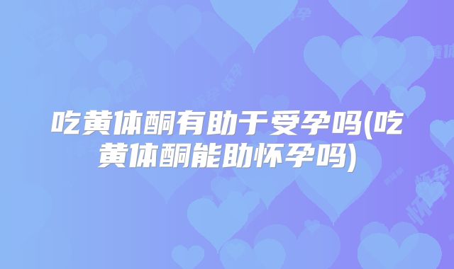 吃黄体酮有助于受孕吗(吃黄体酮能助怀孕吗)