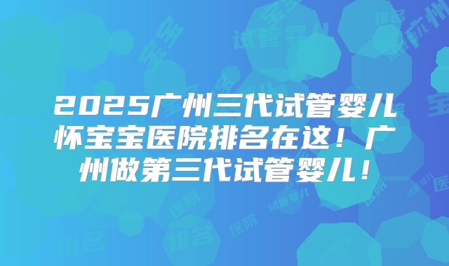 2025广州三代试管婴儿怀宝宝医院排名在这!广州做第三代试管婴儿!