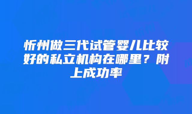 忻州做三代试管婴儿比较好的私立机构在哪里？附上成功率